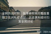 全网热议时刻：张津瑜视频完整版重现卫生间私密会议，吕总黑料疑问引发全民讨论