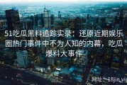 51吃瓜黑料追踪实录：还原近期娱乐圈热门事件中不为人知的内幕，吃瓜爆料大事件