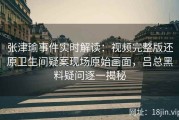 张津瑜事件实时解读：视频完整版还原卫生间疑案现场原始画面，吕总黑料疑问逐一揭秘