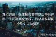 真相记录｜张津瑜视频完整版带你还原卫生间疑案全流程，吕总黑料疑问不断引出新线索
