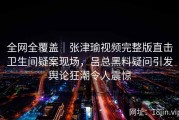 全网全覆盖｜张津瑜视频完整版直击卫生间疑案现场，吕总黑料疑问引发舆论狂潮令人震惊