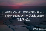 张津瑜曝光风波：视频完整版展示卫生间秘密会面现场，吕总黑料疑问牵动全网关注