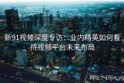 新91视频深度专访：业内精英如何看待视频平台未来布局