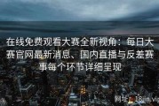在线免费观看大赛全新视角：每日大赛官网最新消息、国内直播与反差赛事每个环节详细呈现