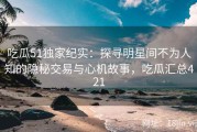 吃瓜51独家纪实：探寻明星间不为人知的隐秘交易与心机故事，吃瓜汇总421