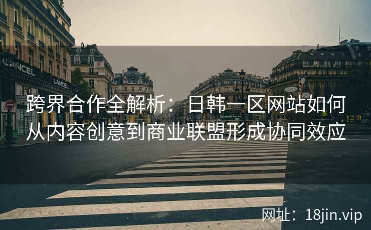 跨界合作全解析：日韩一区网站如何从内容创意到商业联盟形成协同效应