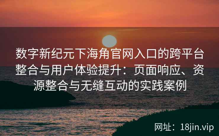 数字新纪元下海角官网入口的跨平台整合与用户体验提升：页面响应、资源整合与无缝互动的实践案例