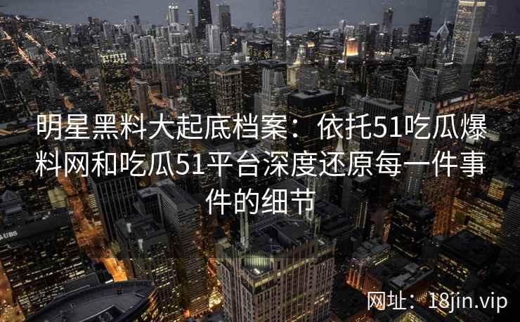 明星黑料大起底档案：依托51吃瓜爆料网和吃瓜51平台深度还原每一件事件的细节