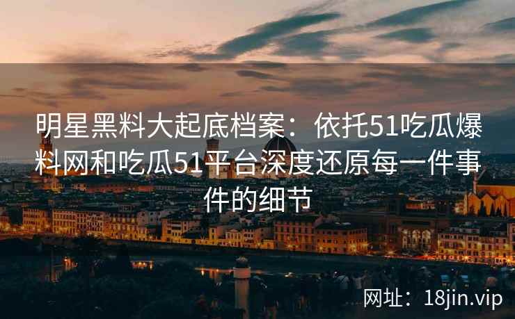 明星黑料大起底档案：依托51吃瓜爆料网和吃瓜51平台深度还原每一件事件的细节