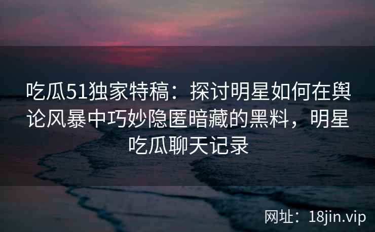 吃瓜51独家特稿：探讨明星如何在舆论风暴中巧妙隐匿暗藏的黑料，明星吃瓜聊天记录