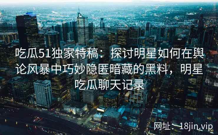 吃瓜51独家特稿：探讨明星如何在舆论风暴中巧妙隐匿暗藏的黑料，明星吃瓜聊天记录