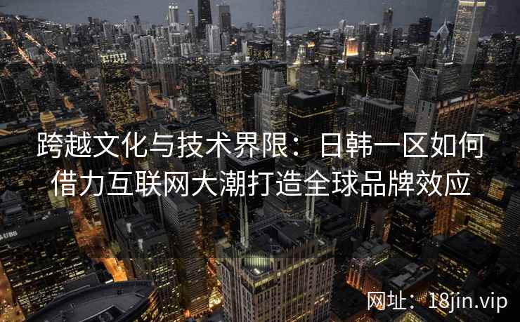 跨越文化与技术界限：日韩一区如何借力互联网大潮打造全球品牌效应