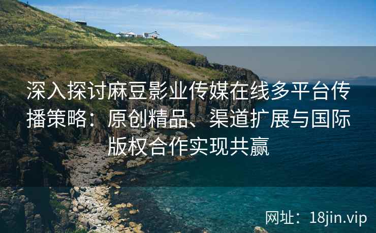 深入探讨麻豆影业传媒在线多平台传播策略：原创精品、渠道扩展与国际版权合作实现共赢