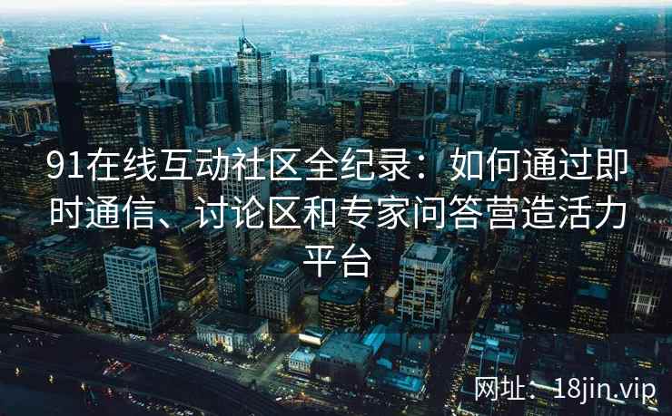 91在线互动社区全纪录：如何通过即时通信、讨论区和专家问答营造活力平台
