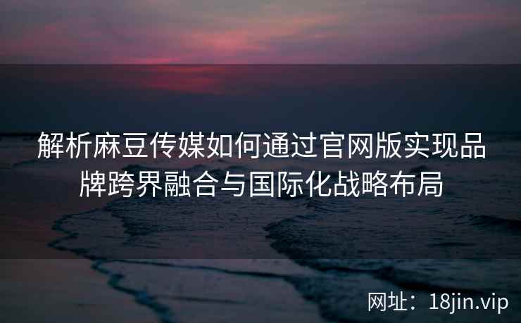 解析麻豆传媒如何通过官网版实现品牌跨界融合与国际化战略布局