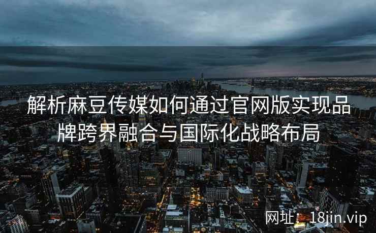解析麻豆传媒如何通过官网版实现品牌跨界融合与国际化战略布局
