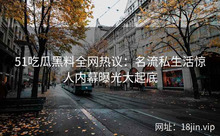 51吃瓜黑料全网热议：名流私生活惊人内幕曝光大起底