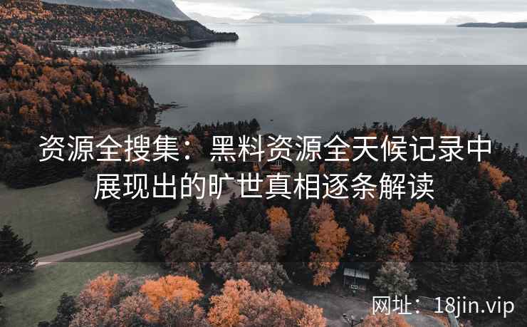 资源全搜集：黑料资源全天候记录中展现出的旷世真相逐条解读
