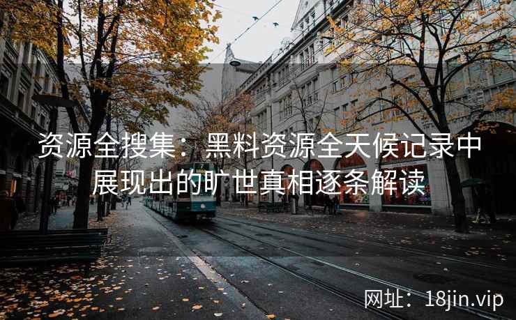 资源全搜集：黑料资源全天候记录中展现出的旷世真相逐条解读