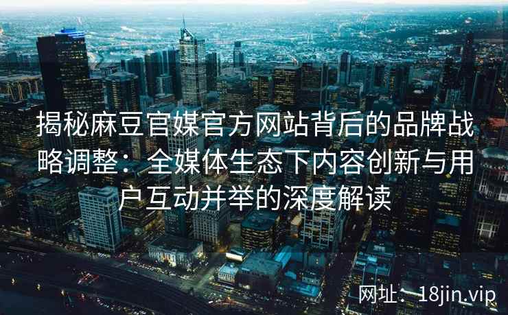 揭秘麻豆官媒官方网站背后的品牌战略调整：全媒体生态下内容创新与用户互动并举的深度解读