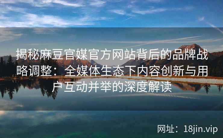 揭秘麻豆官媒官方网站背后的品牌战略调整：全媒体生态下内容创新与用户互动并举的深度解读