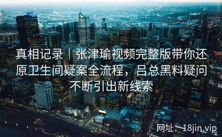 真相记录｜张津瑜视频完整版带你还原卫生间疑案全流程，吕总黑料疑问不断引出新线索