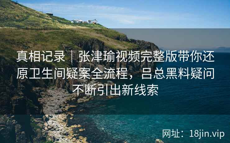 真相记录｜张津瑜视频完整版带你还原卫生间疑案全流程，吕总黑料疑问不断引出新线索