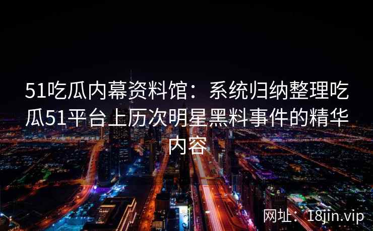 51吃瓜内幕资料馆：系统归纳整理吃瓜51平台上历次明星黑料事件的精华内容