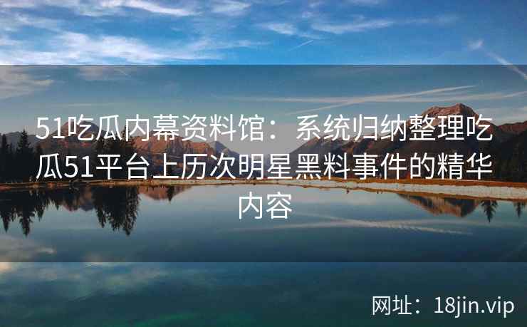 51吃瓜内幕资料馆：系统归纳整理吃瓜51平台上历次明星黑料事件的精华内容
