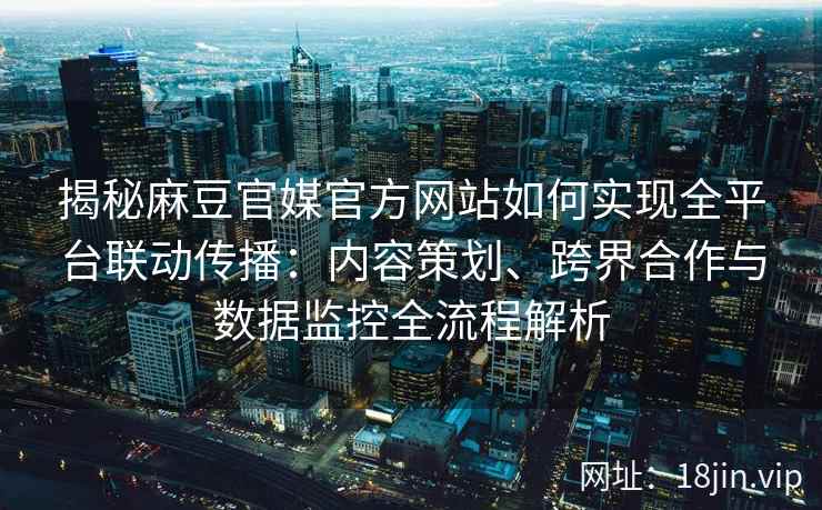 揭秘麻豆官媒官方网站如何实现全平台联动传播：内容策划、跨界合作与数据监控全流程解析