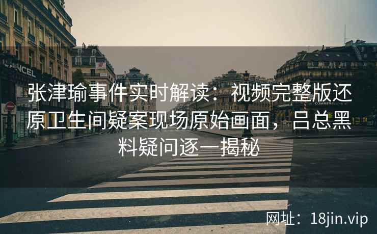 张津瑜事件实时解读：视频完整版还原卫生间疑案现场原始画面，吕总黑料疑问逐一揭秘