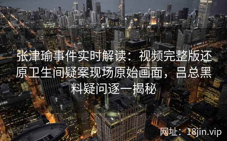 张津瑜事件实时解读：视频完整版还原卫生间疑案现场原始画面，吕总黑料疑问逐一揭秘