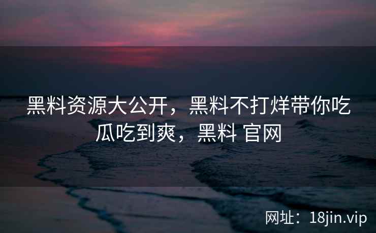黑料资源大公开，黑料不打烊带你吃瓜吃到爽，黑料 官网