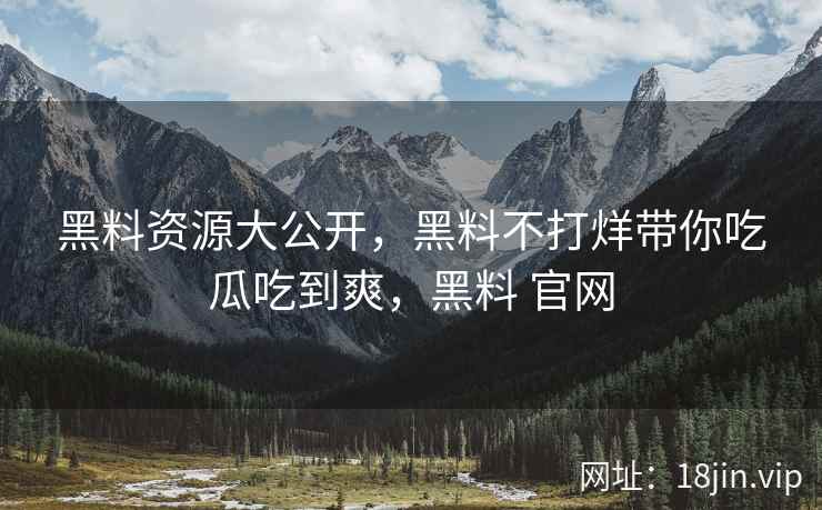 黑料资源大公开，黑料不打烊带你吃瓜吃到爽，黑料 官网