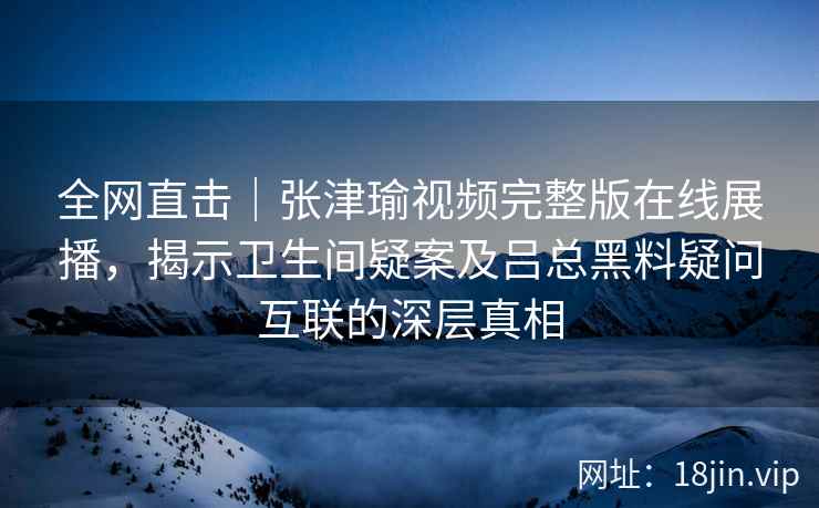 全网直击｜张津瑜视频完整版在线展播，揭示卫生间疑案及吕总黑料疑问互联的深层真相