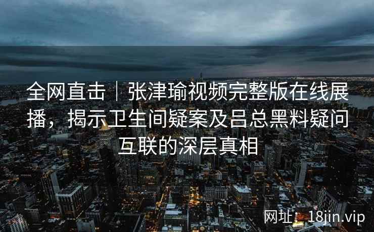全网直击｜张津瑜视频完整版在线展播，揭示卫生间疑案及吕总黑料疑问互联的深层真相