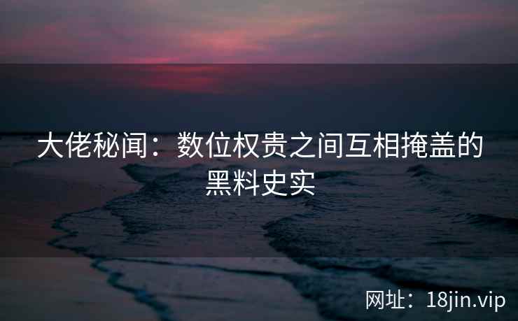 大佬秘闻：数位权贵之间互相掩盖的黑料史实