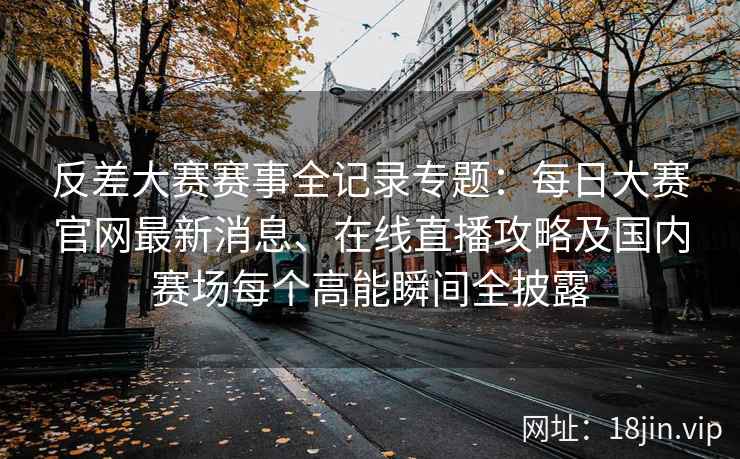 反差大赛赛事全记录专题：每日大赛官网最新消息、在线直播攻略及国内赛场每个高能瞬间全披露