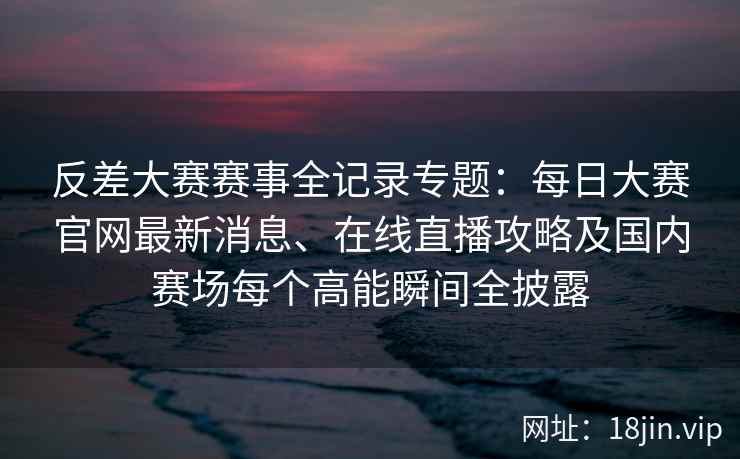 反差大赛赛事全记录专题：每日大赛官网最新消息、在线直播攻略及国内赛场每个高能瞬间全披露