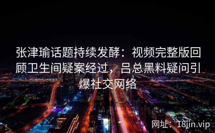 张津瑜话题持续发酵：视频完整版回顾卫生间疑案经过，吕总黑料疑问引爆社交网络