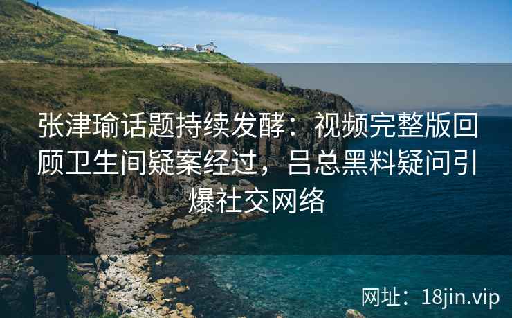 张津瑜话题持续发酵：视频完整版回顾卫生间疑案经过，吕总黑料疑问引爆社交网络