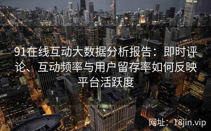 91在线互动大数据分析报告：即时评论、互动频率与用户留存率如何反映平台活跃度