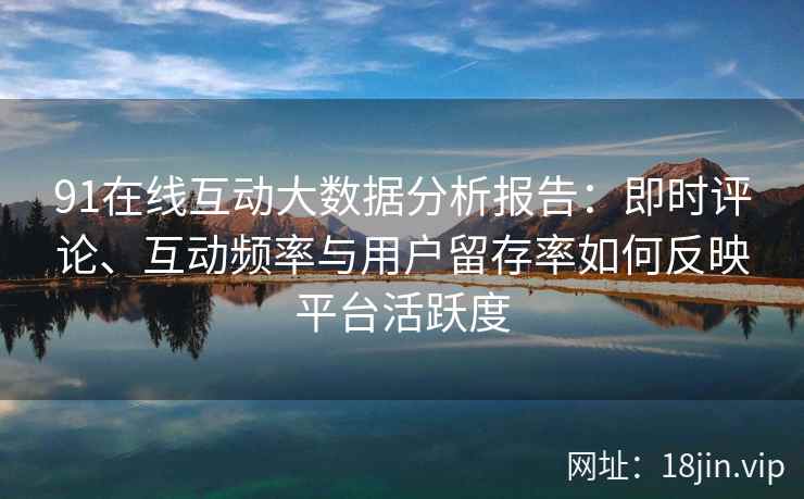 91在线互动大数据分析报告：即时评论、互动频率与用户留存率如何反映平台活跃度