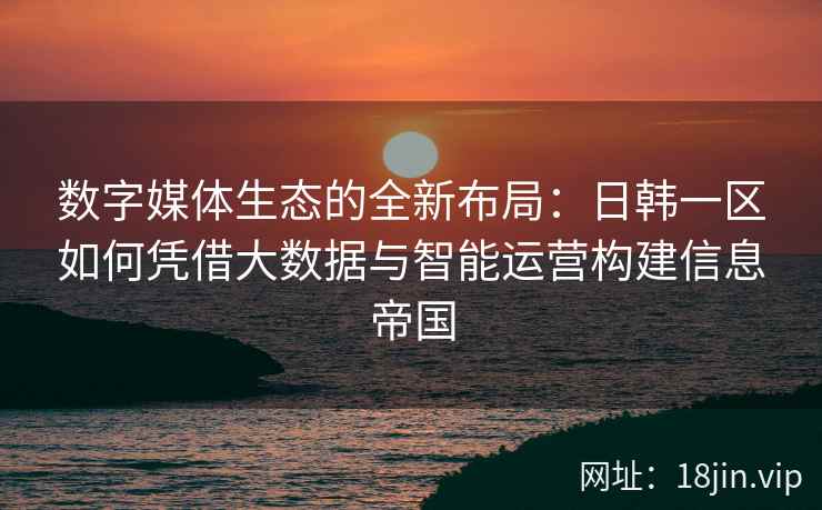 数字媒体生态的全新布局：日韩一区如何凭借大数据与智能运营构建信息帝国