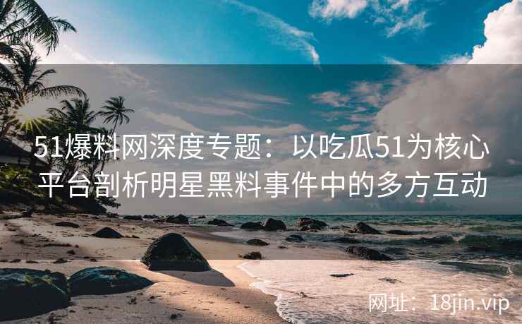 51爆料网深度专题：以吃瓜51为核心平台剖析明星黑料事件中的多方互动
