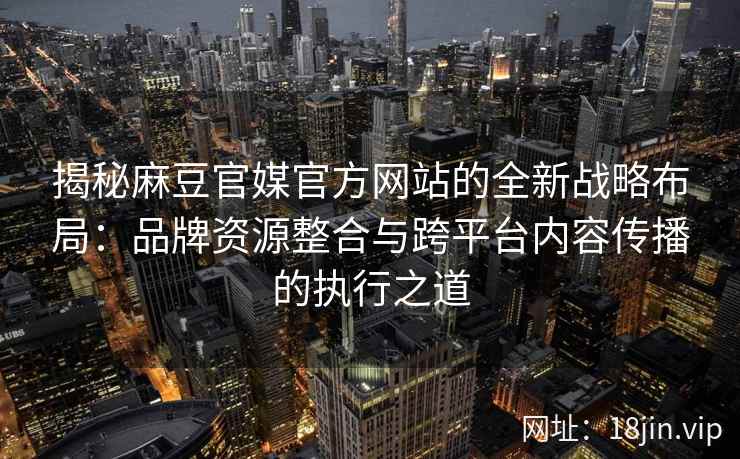揭秘麻豆官媒官方网站的全新战略布局：品牌资源整合与跨平台内容传播的执行之道