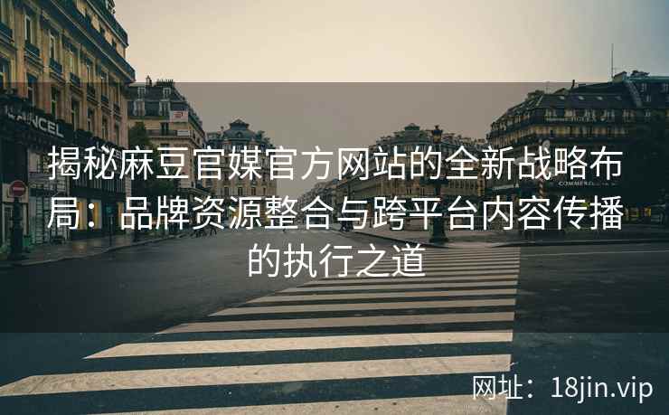 揭秘麻豆官媒官方网站的全新战略布局：品牌资源整合与跨平台内容传播的执行之道