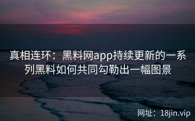 真相连环：黑料网app持续更新的一系列黑料如何共同勾勒出一幅图景