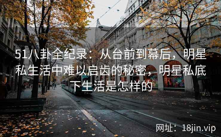 51八卦全纪录：从台前到幕后，明星私生活中难以启齿的秘密，明星私底下生活是怎样的