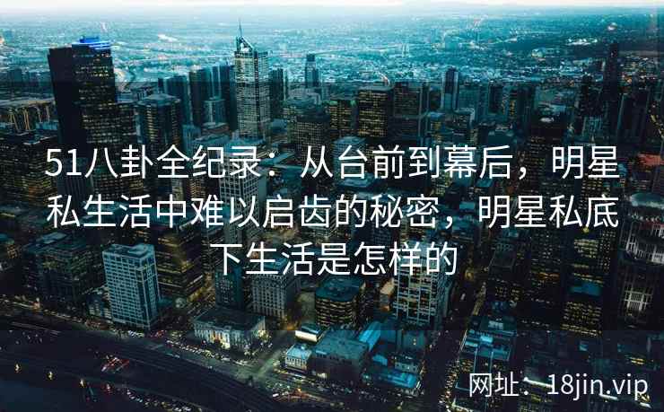 51八卦全纪录：从台前到幕后，明星私生活中难以启齿的秘密，明星私底下生活是怎样的